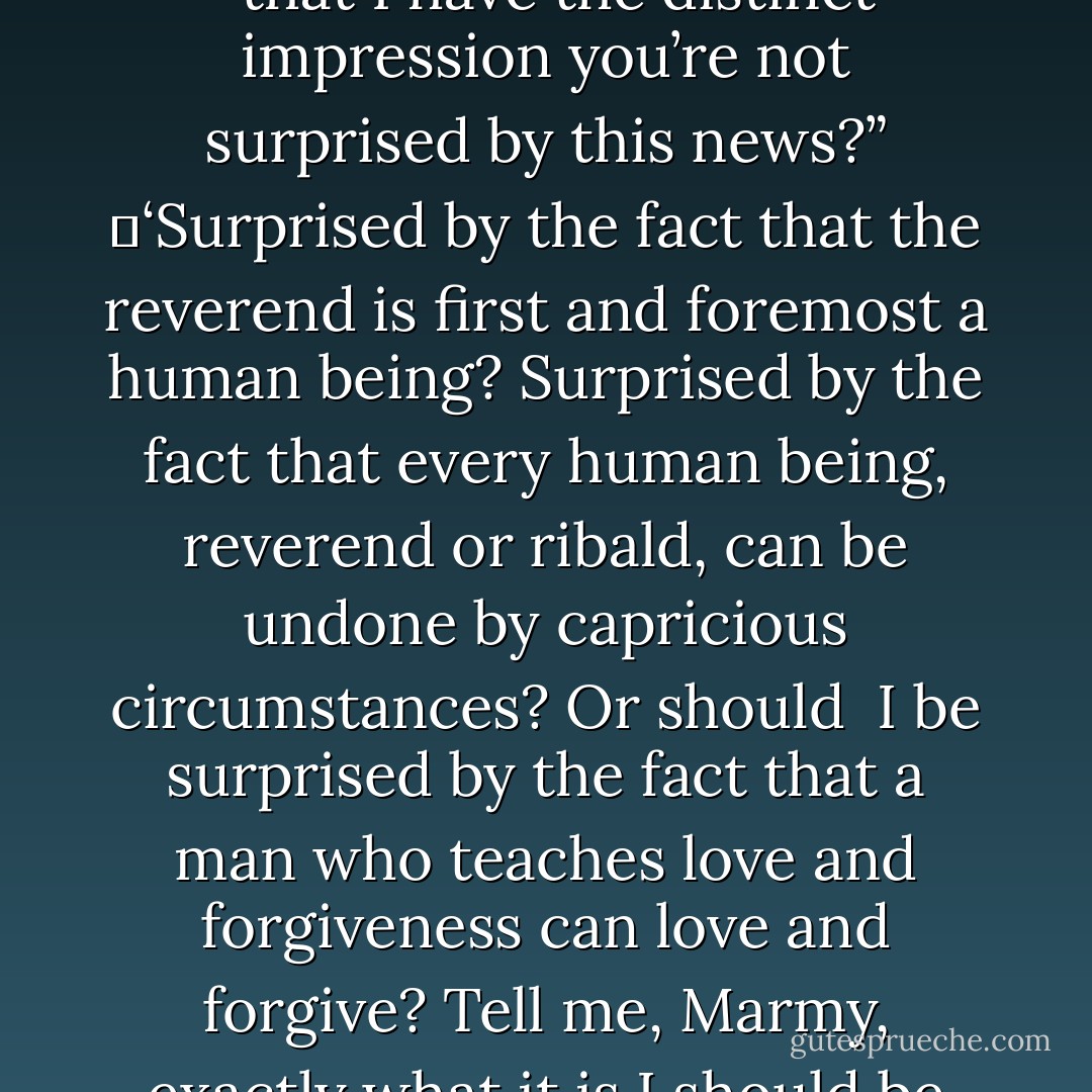 Grigsby had looked at him askance. “Why is it,” he said, “that I have the distinct impression you’re not surprised by this news?”<br />	‘Surprised by the fact that the reverend is first and foremost a human being? Surprised by the fact that every human being, reverend or ribald, can be undone by capricious circumstances? Or should <br />I be surprised by the fact that a man who teaches love and forgiveness can love and forgive? Tell me, Marmy, exactly what it is I should be surprised at? - Robert McCammon