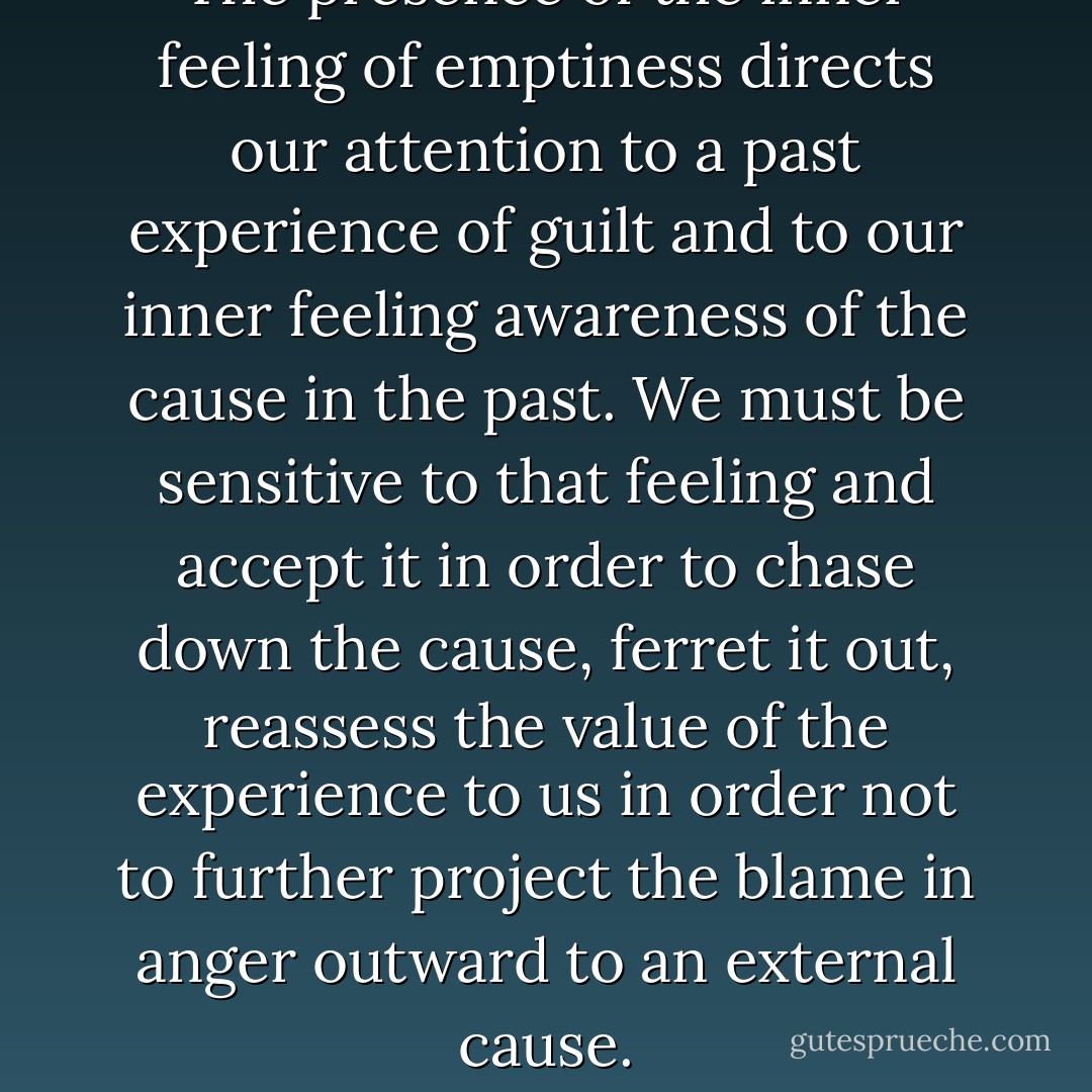 The presence of the inner feeling of emptiness directs our attention to a past experience of guilt and to our inner feeling awareness of the cause in the past. We must be sensitive to that feeling and accept it in order to chase down the cause, ferret it out, reassess the value of the experience to us in order not to further project the blame in anger outward to an external cause. - Martha Char Love