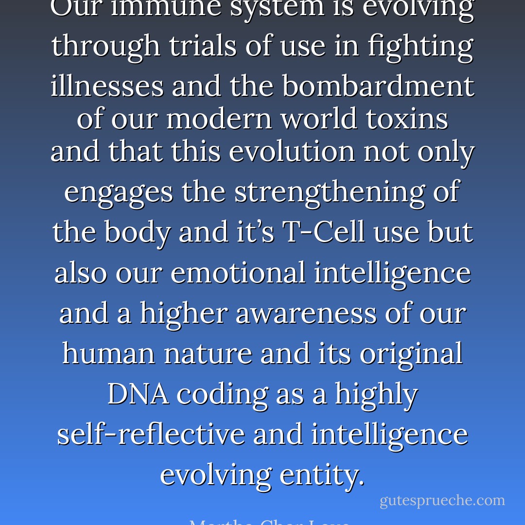 Our immune system is evolving through trials of use in fighting illnesses and the bombardment of our modern world toxins and that this evolution not only engages the strengthening of the body and it’s T-Cell use but also our emotional intelligence and a higher awareness of our human nature and its original DNA coding as a highly self-reflective and intelligence evolving entity. - Martha Char Love