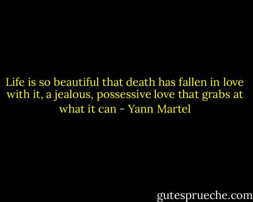 Life is so beautiful that death has fallen in love with it, a jealous, possessive love that grabs at what it can - Yann Martel