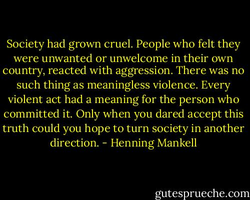 Society had grown cruel. People who felt they were unwanted or unwelcome in their own country, reacted with aggression. There was no such thing as meaningless violence. Every violent act had a meaning for the person who committed it. Only when you dared accept this truth could you hope to turn society in another direction. - Henning Mankell