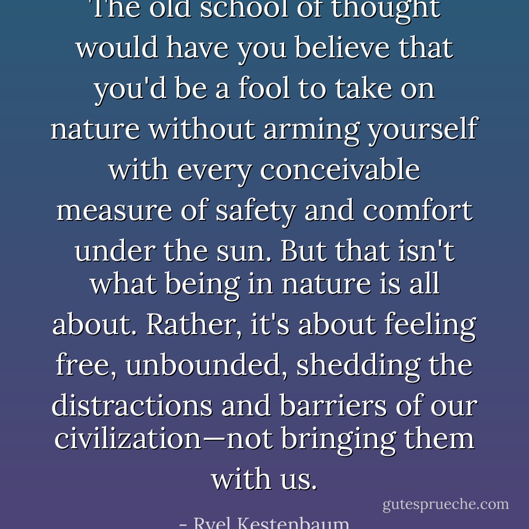 The old school of thought would have you believe that you'd be a fool to take on nature without arming yourself with every conceivable measure of safety and comfort under the sun. But that isn't what being in nature is all about. Rather, it's about feeling free, unbounded, shedding the distractions and barriers of our civilization—not bringing them with us. - Ryel Kestenbaum