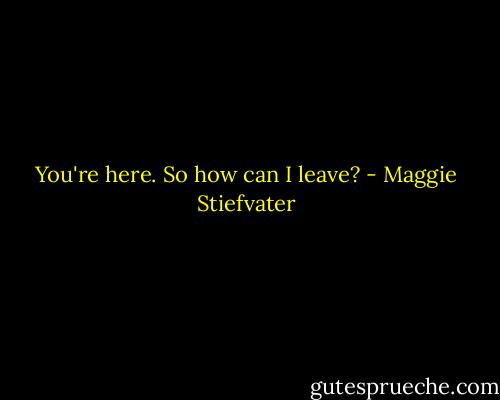 You're here. So how can I leave? - Maggie Stiefvater