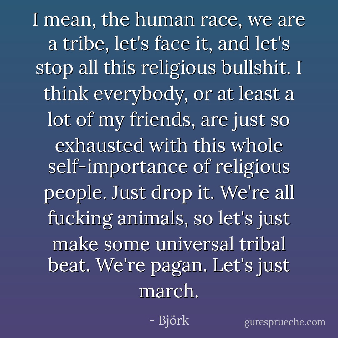 I mean, the human race, we are a tribe, let's face it, and let's stop all this religious bullshit. I think everybody, or at least a lot of my friends, are just so exhausted with this whole self-importance of religious people. Just drop it. We're all fucking animals, so let's just make some universal tribal beat. We're pagan. Let's just march. - Björk