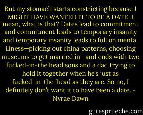 But my stomach starts constricting because I MIGHT HAVE WANTED IT TO BE A DATE. I mean, what is that? Dates lead to commitment and commitment leads to temporary insanity and temporary insanity leads to full on mental illness—picking out china patterns, choosing museums to get married in—and ends with two fucked-in-the head sons and a dad trying to hold it together when he’s just as fucked-in-the-head as they are.<br />So no, I definitely don’t want it to have been a date. - Nyrae Dawn