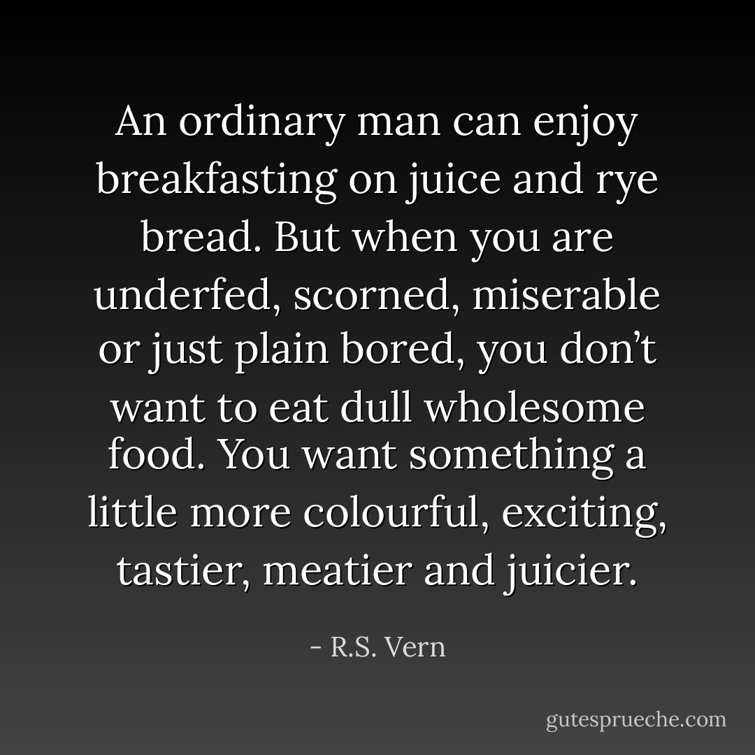 An ordinary man can enjoy breakfasting on juice and rye bread.<br />But when you are underfed, scorned, miserable or just plain bored, you don’t want to eat dull wholesome food.<br />You want something a little more colourful, exciting, tastier, meatier and juicier. - R.S. Vern