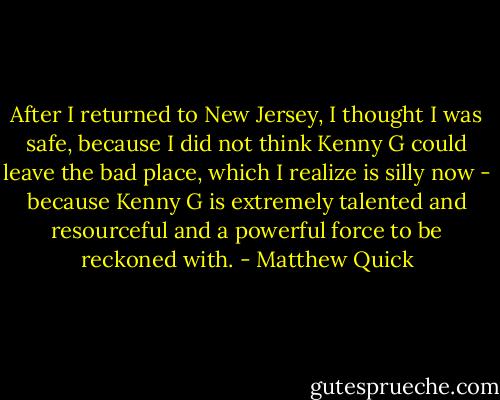 After I returned to New Jersey, I thought I was safe, because I did not think Kenny G could leave the bad place, which I realize is silly now - because Kenny G is extremely talented and resourceful and a powerful force to be reckoned with. - Matthew Quick