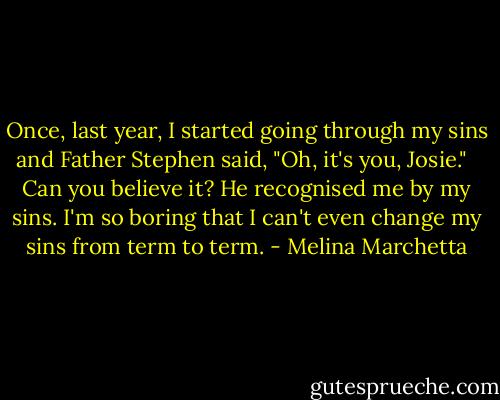 Once, last year, I started going through my sins and Father Stephen said, "Oh, it's you, Josie." <br /><br />Can you believe it? He recognised me by my sins. I'm so boring that I can't even change my sins from term to term. - Melina Marchetta