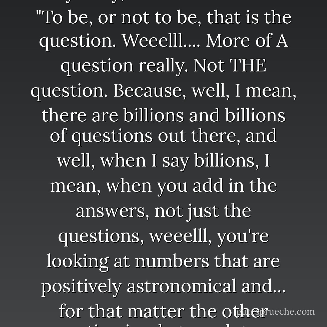I know that David Tennant's Hamlet isn't till July. And lots of people are going to be doing Dr Who in Hamlet jokes, so this is just me getting it out of the way early, to avoid the rush...<br />"To be, or not to be, that is the question. Weeelll.... More of A question really. Not THE question. Because, well, I mean, there are billions and billions of questions out there, and well, when I say billions, I mean, when you add in the answers, not just the questions, weeelll, you're looking at numbers that are positively astronomical and... for that matter the other question is what you lot are doing on this planet in the first place, and er, did anyone try just pushing this little red button? - Neil Gaiman