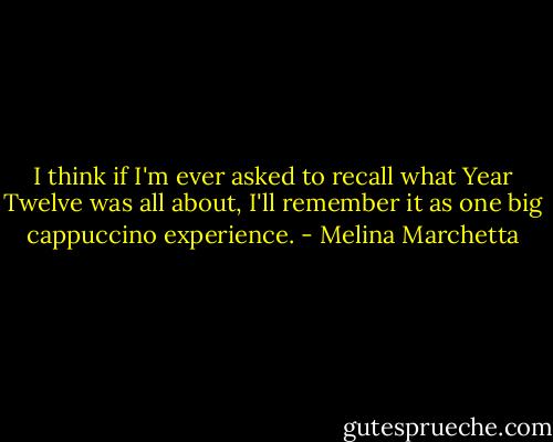 I think if I'm ever asked to recall what Year Twelve was all about, I'll remember it as one big cappuccino experience. - Melina Marchetta
