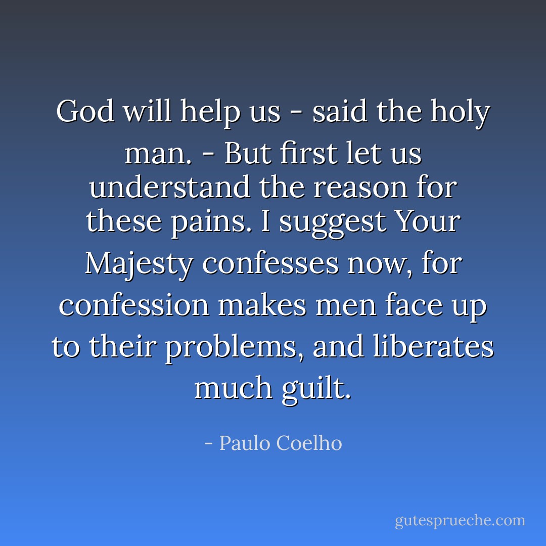 God will help us - said the holy man. - But first let us understand the reason for these pains. I suggest Your Majesty confesses now, for confession makes men face up to their problems, and liberates much guilt. - Paulo Coelho