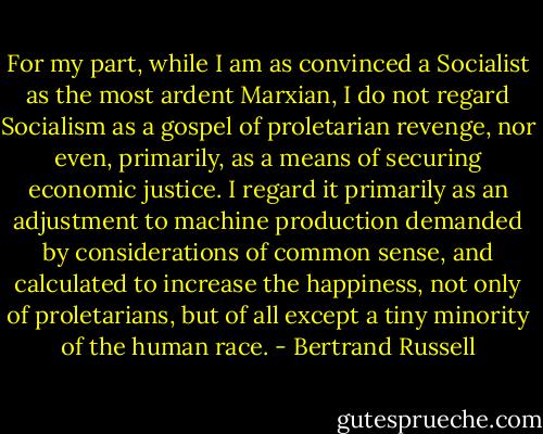 For my part, while I am as convinced a Socialist as the most ardent Marxian, I do not regard Socialism as a gospel of proletarian revenge, nor even, primarily, as a means of securing economic justice. I regard it primarily as an adjustment to machine production demanded by considerations of common sense, and calculated to increase the happiness, not only of proletarians, but of all except a tiny minority of the human race. - Bertrand Russell