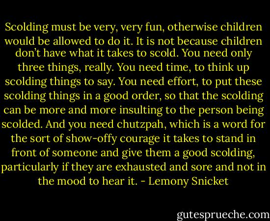 Scolding must be very, very fun, otherwise children would be allowed to do it. It is not because children don’t have what it takes to scold. You need only three things, really. You need time, to think up scolding things to say. You need effort, to put these scolding things in a good order, so that the scolding can be more and more insulting to the person being scolded. And you need chutzpah, which is a word for the sort of show-offy courage it takes to stand in front of someone and give them a good scolding, particularly if they are exhausted and sore and not in the mood to hear it. - Lemony Snicket