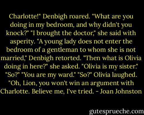 Charlotte!" Denbigh roared. "What are you doing in my bedroom, and why didn't you knock?"<br />"I brought the doctor," she said with asperity.<br />"A young lady does not enter the bedroom of a gentleman to whom she is not married," Denbigh retorted.<br />"Then what is Olivia doing in here?" she asked.<br />"Olivia is my sister."<br />"So?"<br />"You are my ward."<br />"So?"<br />Olivia laughed. "Oh, Lion, you won't win an argument with Charlotte. Believe me, I've tried. - Joan Johnston
