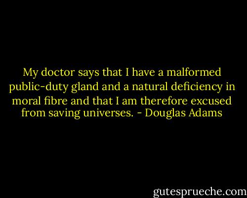 My doctor says that I have a malformed public-duty gland and a natural deficiency in moral fibre and that I am therefore excused from saving universes. - Douglas Adams