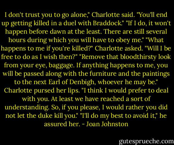 I don't trust you to go alone," Charlotte said. "You'll end up getting killed in a duel with Braddock."<br />"If I do, it won't happen before dawn at the least. There are still several hours during which you will have to obey me."<br />"What happens to me if you're killed?" Charlotte asked. "Will I be free to do as I wish then?"<br />"Remove that bloodthirsty look from your eye, baggage. If anything happens to me, you will be passed along with the furniture and the paintings to the next Earl of Denbigh, whoever he may be."<br />Charlotte pursed her lips. "I think I would prefer to deal with you. At least we have reached a sort of understanding. So, if you please, I would rather you did not let the duke kill you."<br />"I'll do my best to avoid it," he assured her. - Joan Johnston