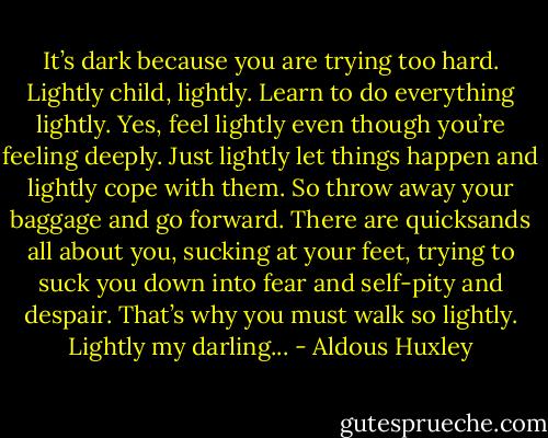 It’s dark because you are trying too hard. Lightly child, lightly. Learn to do everything lightly. Yes, feel lightly even though you’re feeling deeply. Just lightly let things happen and lightly cope with them. So throw away your baggage and go forward. There are quicksands all about you, sucking at your feet, trying to suck you down into fear and self-pity and despair. That’s why you must walk so lightly. Lightly my darling... - Aldous Huxley
