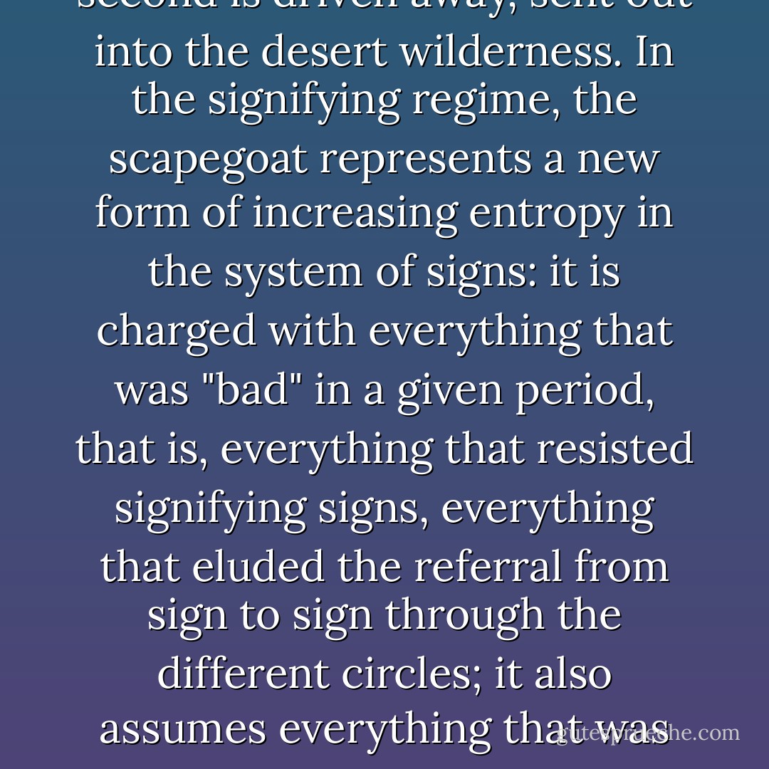 The rite, the becoming-animal of the scapegoat clearly illustrates this: a first expiatory animal is sacrificed, but a second is driven away, sent out into the desert wilderness. In the signifying regime, the scapegoat represents a new form of increasing entropy in the system of signs: it is charged with everything that was "bad" in a given period, that is, everything that resisted signifying signs, everything that eluded the referral from sign to sign through the different circles; it also assumes everything that was unable to recharge the signifier as its center and carries off everything that spills beyond the outermost circle. - Gilles Deleuze