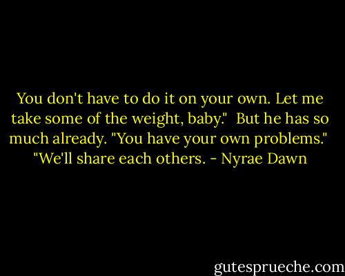 You don't have to do it on your own. Let me take some of the weight, baby."<br /><br />But he has so much already. "You have your own problems."<br /><br />"We'll share each others. - Nyrae Dawn