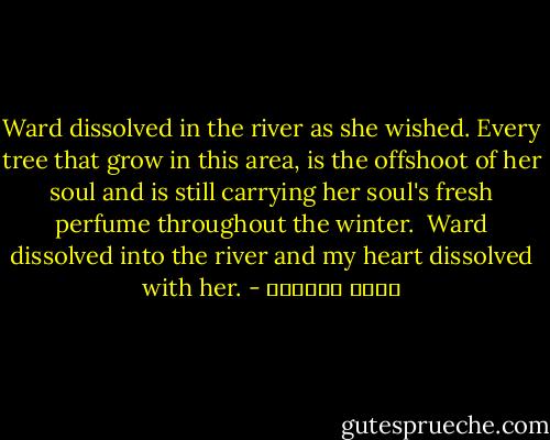 Ward dissolved in the river as she wished. Every tree that grow in this area, is the offshoot of her soul and is still carrying her soul's fresh perfume throughout the winter.<br /><br />Ward dissolved into the river and my heart dissolved with her. - محمد العدوي
