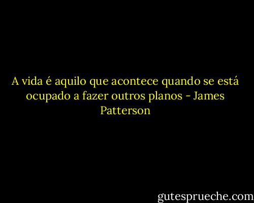 A vida é aquilo que acontece quando se está ocupado a fazer outros planos - James Patterson