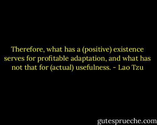 Therefore, what has a (positive) existence serves for profitable adaptation, and what has not that for (actual) usefulness. - Lao Tzu