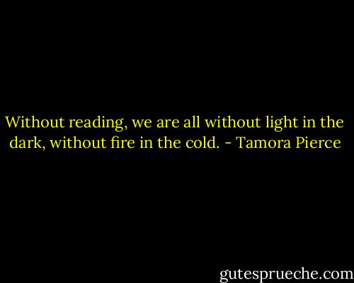 Without reading, we are all without light in the dark, without fire in the cold. - Tamora Pierce