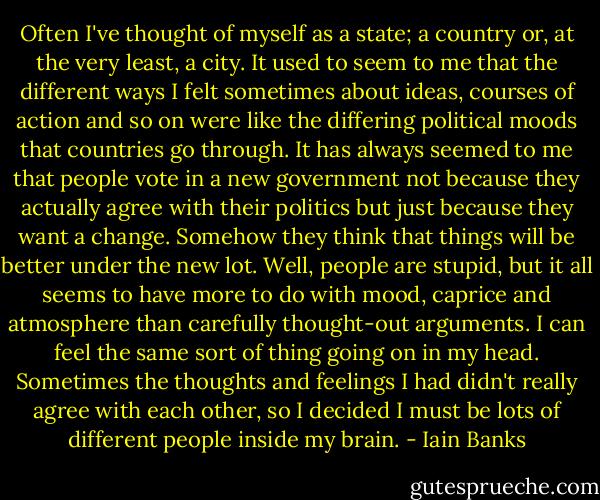 Often I've thought of myself as a state; a country or, at the very least, a city. It used to seem to me that the different ways I felt sometimes about ideas, courses of action and so on were like the differing political moods that countries go through. It has always seemed to me that people vote in a new government not because they actually agree with their politics but just because they want a change. Somehow they think that things will be better under the new lot. Well, people are stupid, but it all seems to have more to do with mood, caprice and atmosphere than carefully thought-out arguments. I can feel the same sort of thing going on in my head. Sometimes the thoughts and feelings I had didn't really agree with each other, so I decided I must be lots of different people inside my brain. - Iain Banks