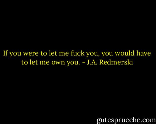 If you were to let me fuck you, you would have to let me own you. - J.A. Redmerski