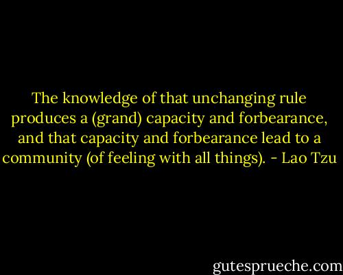The knowledge of that unchanging rule produces a (grand) capacity and forbearance, and that capacity and forbearance lead to a community (of feeling with all things). - Lao Tzu
