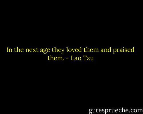In the next age they loved them and praised them. - Lao Tzu