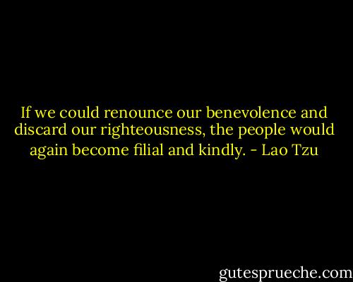 If we could renounce our benevolence and discard our righteousness, the people would again become filial and kindly. - Lao Tzu