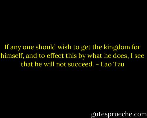 If any one should wish to get the kingdom for himself, and to effect this by what he does, I see that he will not succeed. - Lao Tzu