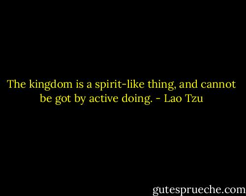 The kingdom is a spirit-like thing, and cannot be got by active doing. - Lao Tzu
