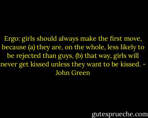 Ergo: girls should always make the first move, because (a) they are, on the whole, less likely to be rejected than guys, (b) that way, girls will never get kissed unless they want to be kissed. - John Green