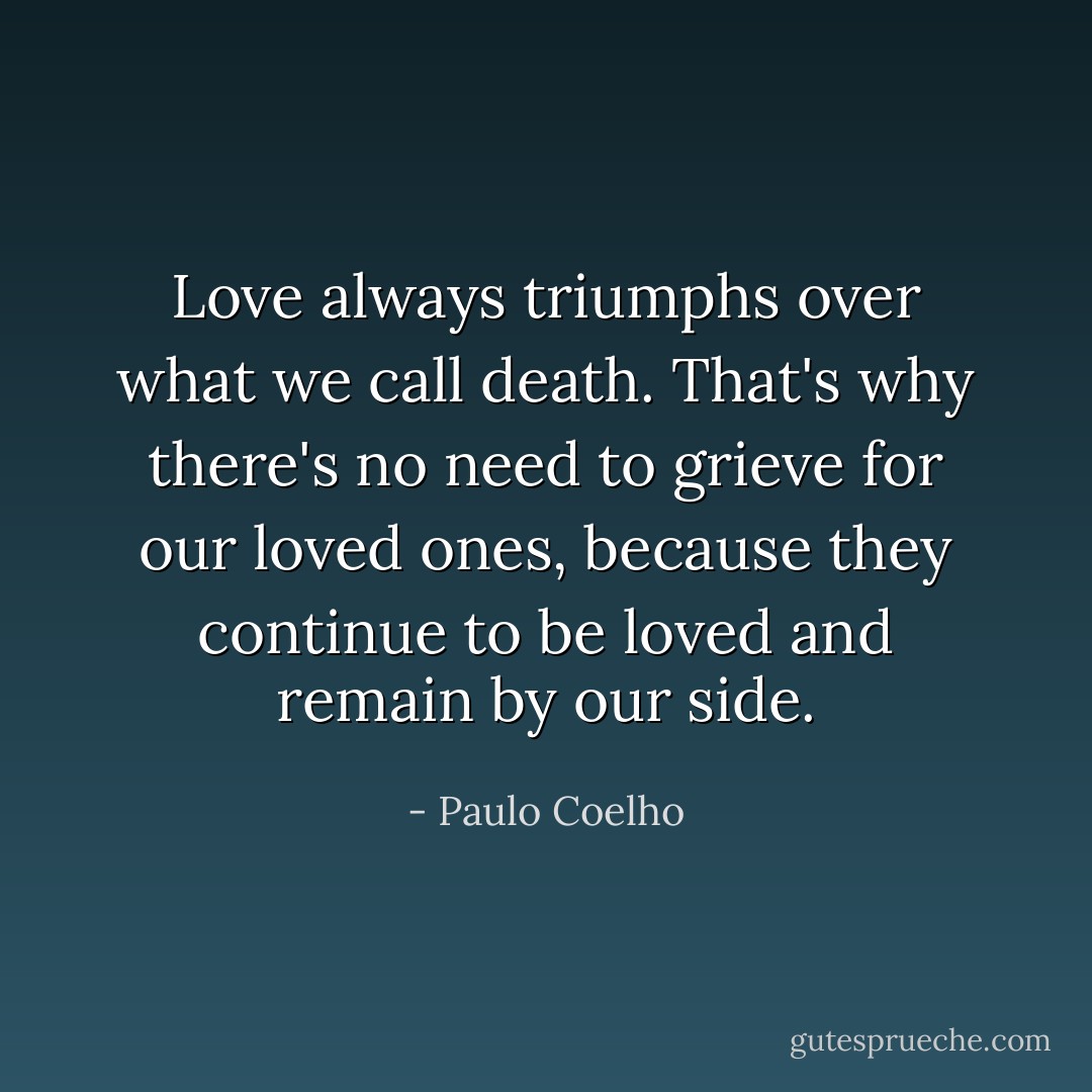 Love always triumphs over what we call death. That's why there's no need to grieve for our loved ones, because they continue to be loved and remain by our side. - Paulo Coelho