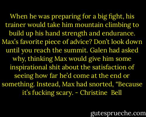 When he was preparing for a big fight, his trainer would take him mountain climbing to build up his hand strength and endurance. Max’s favorite piece of advice? Don’t look down until you reach the summit. Galen had asked why, thinking Max would give him some inspirational shit about the satisfaction of seeing how far he’d come at the end or something. Instead, Max had snorted, “Because it’s fucking scary. - Christine  Bell