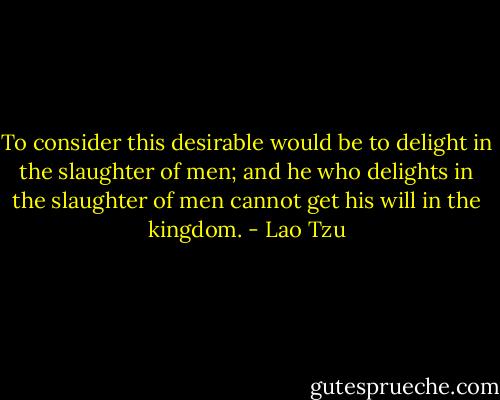 To consider this desirable would be to delight in the slaughter of men; and he who delights in the slaughter of men cannot get his will in the kingdom. - Lao Tzu
