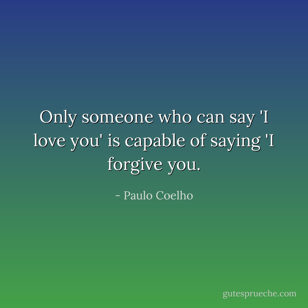 Only someone who can say 'I love you' is capable of saying 'I forgive you. - Paulo Coelho