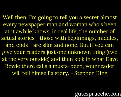 Well then, I'm going to tell you a secret almost every newspaper man and woman who's been at it awhile knows: in real life, the number of actual stories - those with beginnings, middles, and ends - are slim and none. But if you can give your readers just one unknown thing (two at the very outside) and then kick in what Dave Bowie there calls a musta-been, your reader will tell himself a story. - Stephen King