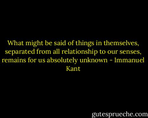 What might be said of things in themselves, separated from all relationship to our senses, remains for us absolutely unknown - Immanuel Kant