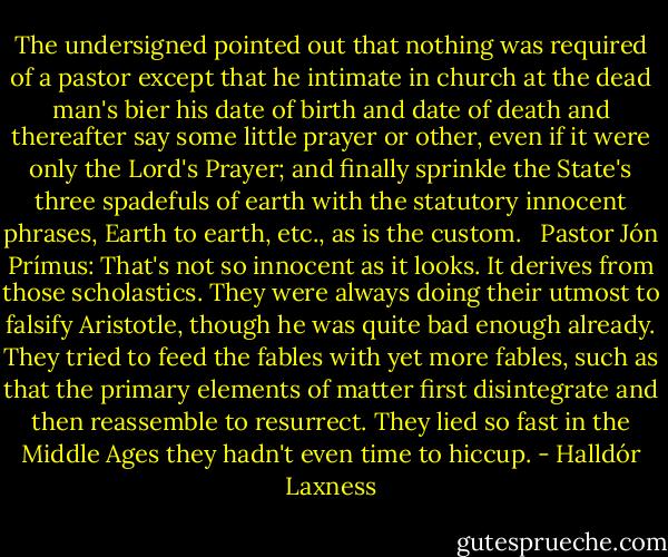The undersigned pointed out that nothing was required of a pastor except that he intimate in church at the dead man's bier his date of birth and date of death and thereafter say some little prayer or other, even if it were only the Lord's Prayer; and finally sprinkle the State's three spadefuls of earth with the statutory innocent phrases, Earth to earth, etc., as is the custom. <br /><br />Pastor Jón Prímus: That's not so innocent as it looks. It derives from those scholastics. They were always doing their utmost to falsify Aristotle, though he was quite bad enough already. They tried to feed the fables with yet more fables, such as that the primary elements of matter first disintegrate and then reassemble to resurrect. They lied so fast in the Middle Ages they hadn't even time to hiccup. - Halldór Laxness