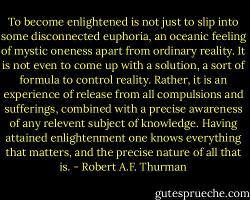 To become enlightened is not just to slip into some disconnected euphoria, an oceanic feeling of mystic oneness apart from ordinary reality. It is not even to come up with a solution, a sort of formula to control reality. Rather, it is an experience of release from all compulsions and sufferings, combined with a precise awareness of any relevent subject of knowledge. Having attained enlightenment one knows everything that matters, and the precise nature of all that is. - Robert A.F. Thurman