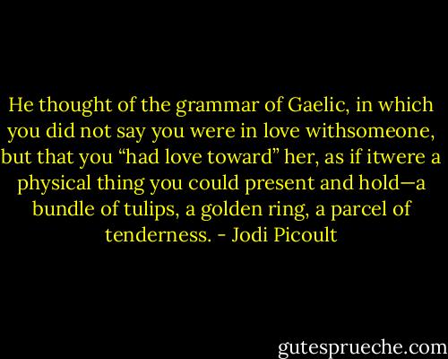 He thought of the grammar of Gaelic, in which you did not say you were in love withsomeone, but that you “had love toward” her, as if itwere a physical thing you could present and hold—a bundle of tulips, a golden ring, a parcel of tenderness. - Jodi Picoult