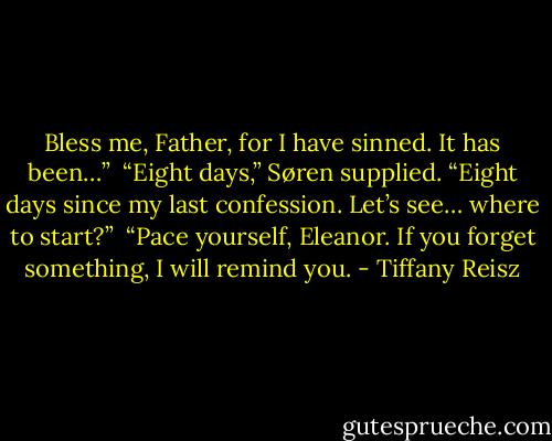 Bless me, Father, for I have sinned. It has been…” <br />“Eight days,” Søren supplied. “Eight days since my last confession. Let’s see… where to start?” <br />“Pace yourself, Eleanor. If you forget something, I will remind you. - Tiffany Reisz