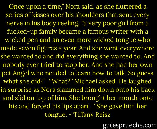 Once upon a time,” Nora said, as she fluttered a series of kisses over his shoulders that sent every nerve in his body reeling, “a very poor girl from a fucked-up family became a famous writer with a wicked pen and an even more wicked tongue who made seven figures a year. And she went everywhere she wanted to and did everything she wanted to. And nobody ever tried to stop her. And she had her own pet Angel who needed to learn how to talk. So guess what she did?” <br />“What?” Michael asked. He laughed in surprise as Nora slammed him down onto his back and slid on top of him. She brought her mouth onto his and forced his lips apart. <br />“She gave him her tongue. - Tiffany Reisz