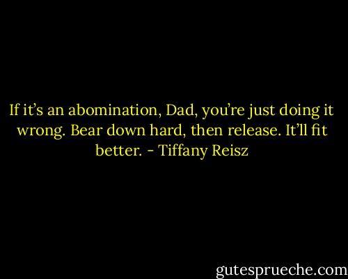 If it’s an abomination, Dad, you’re just doing it wrong. Bear down hard, then release. It’ll fit better. - Tiffany Reisz