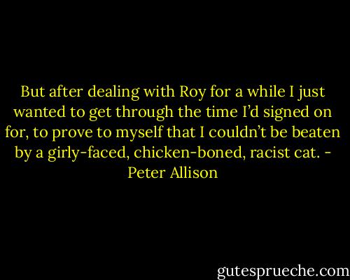 But after dealing with Roy for a while I just wanted to get through the time I’d signed on for, to prove to myself that I couldn’t be beaten by a girly-faced, chicken-boned, racist cat. - Peter Allison