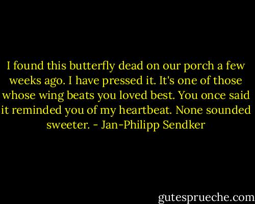 I found this butterfly dead on our porch a few weeks ago. I have pressed it. It's one of those whose wing beats you loved best. You once said it reminded you of my heartbeat. None sounded sweeter. - Jan-Philipp Sendker