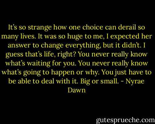 It’s so strange how one choice can derail so many lives. It was so huge to me, I expected her answer to change everything, but it didn’t. I guess that’s life, right? You never really know what’s waiting for you. You never really know what’s going to happen or why. You just have to be able to deal with it. Big or small. - Nyrae Dawn